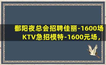 鄱阳夜总会招聘佳丽-1600场KTV急招模特-1600元场，